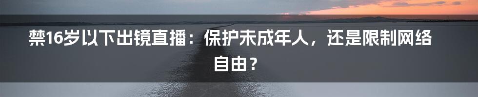 禁16岁以下出镜直播:保护未成年人,还是限制网络自由?
