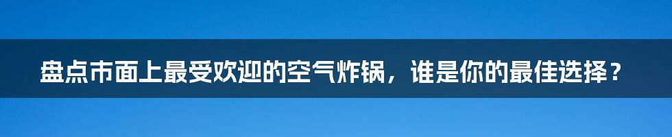 盘点市面上最受欢迎的空气炸锅,谁是你的最佳选择?