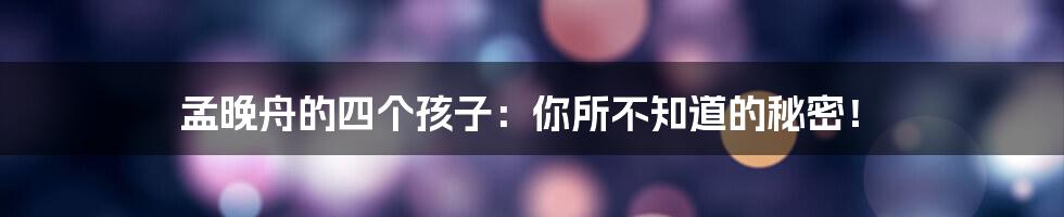 孟晚舟的四个孩子:你所不知道的秘密!
