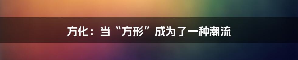 方化:当“方形”成为了一种潮流