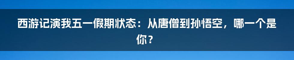 西游记演我五一假期状态:从唐僧到孙悟空,哪一个是你?