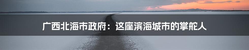 广西北海市政府:这座滨海城市的掌舵人