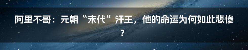 阿里不哥:元朝“末代”汗王,他的命运为何如此悲惨?