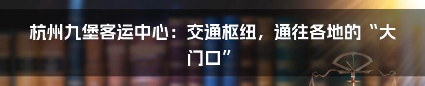 杭州九堡客运中心:交通枢纽,通往各地的“大门口”