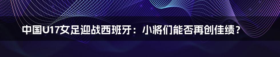 中国U17女足迎战西班牙:小将们能否再创佳绩?