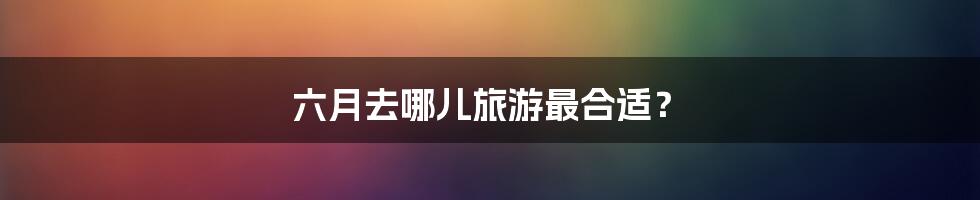六月去哪儿旅游最合适?