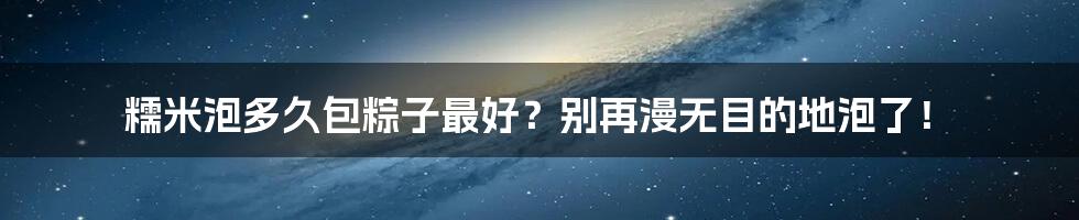 糯米泡多久包粽子最好?别再漫无目的地泡了!