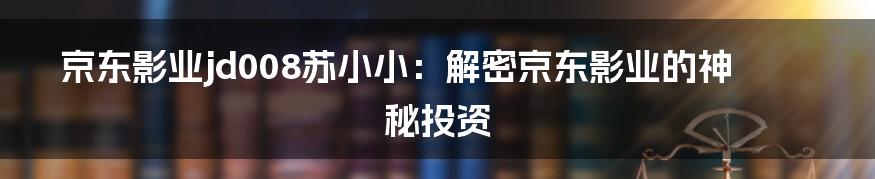 京东影业jd008苏小小：解密京东影业的神秘投资