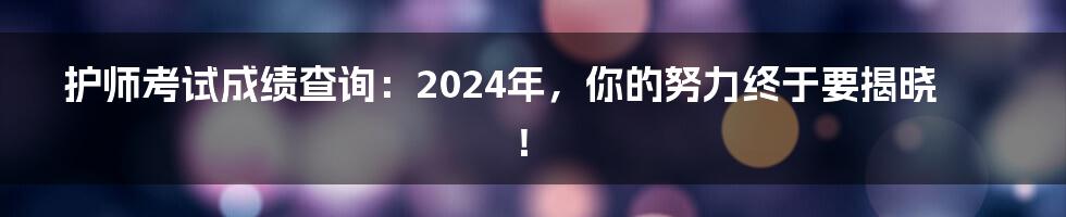 护师考试成绩查询:2024年,你的努力终于要揭晓!