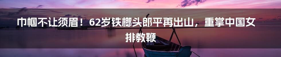 巾帼不让须眉!62岁铁榔头郎平再出山,重掌中国女排教鞭