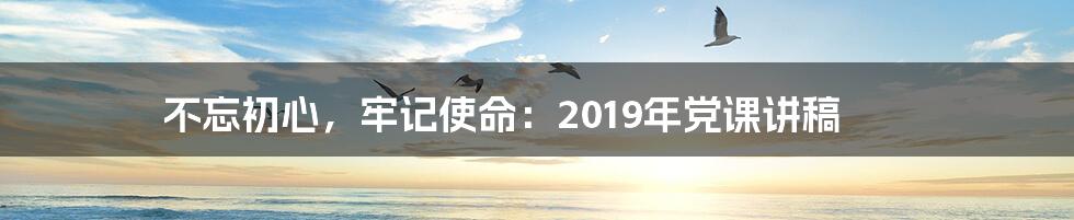 不忘初心,牢记使命:2019年党课讲稿