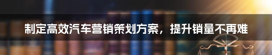 制定高效汽车营销策划方案,提升销量不再难
