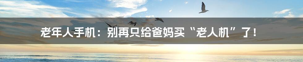 老年人手机:别再只给爸妈买“老人机”了!