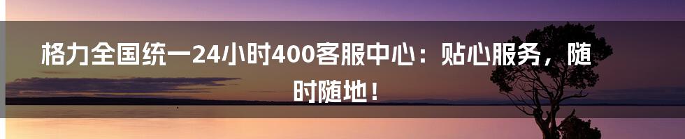 格力全国统一24小时400客服中心:贴心服务,随时随地!