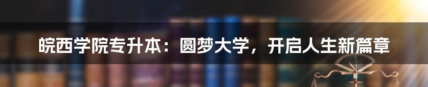 皖西学院专升本:圆梦大学,开启人生新篇章