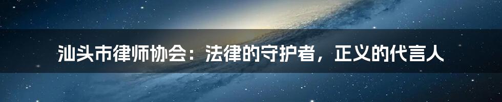 汕头市律师协会:法律的守护者,正义的代言人