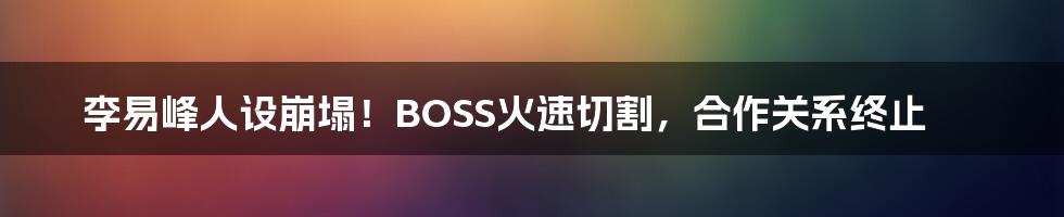 李易峰人设崩塌!BOSS火速切割,合作关系终止