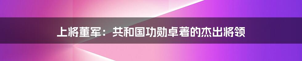 上将董军:共和国功勋卓著的杰出将领