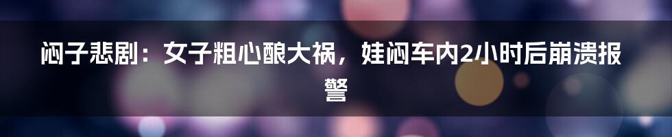 闷子悲剧:女子粗心酿大祸,娃闷车内2小时后崩溃报警