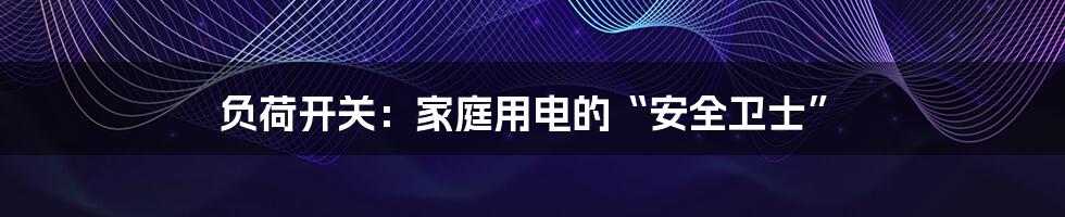 负荷开关:家庭用电的“安全卫士”
