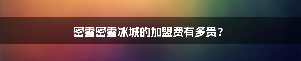 密雪密雪冰城的加盟费有多贵?