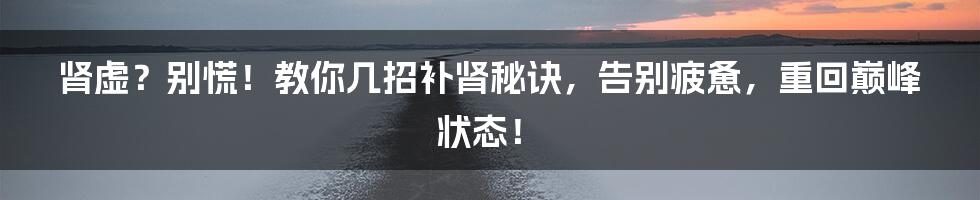 肾虚?别慌!教你几招补肾秘诀,告别疲惫,重回巅峰状态!