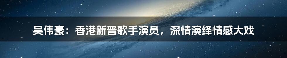 吴伟豪:香港新晋歌手演员,深情演绎情感大戏