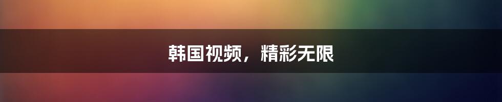 韩国视频,精彩无限