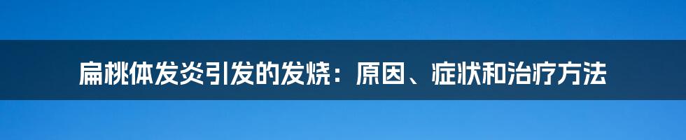 扁桃体发炎引发的发烧:原因、症状和治疗方法