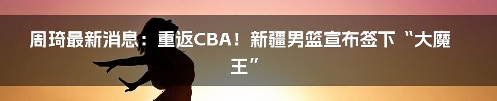 周琦最新消息:重返CBA!新疆男篮宣布签下“大魔王”