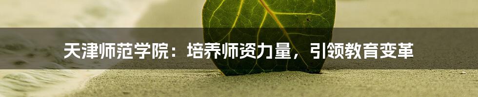天津师范学院:培养师资力量,引领教育变革