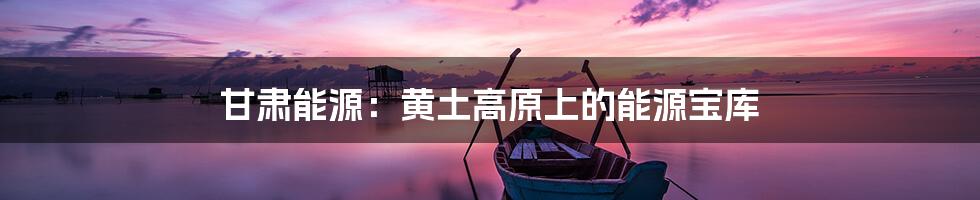 甘肃能源:黄土高原上的能源宝库