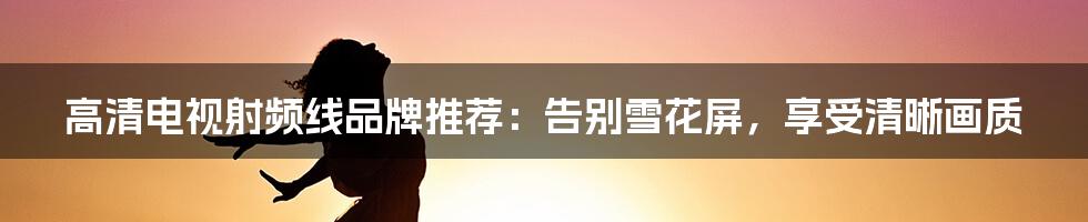 高清电视射频线品牌推荐:告别雪花屏,享受清晰画质