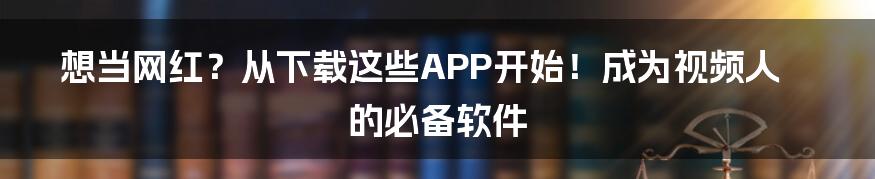 想当网红？从下载这些APP开始！成为视频人的必备软件