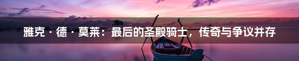 雅克·德·莫莱:最后的圣殿骑士,传奇与争议并存
