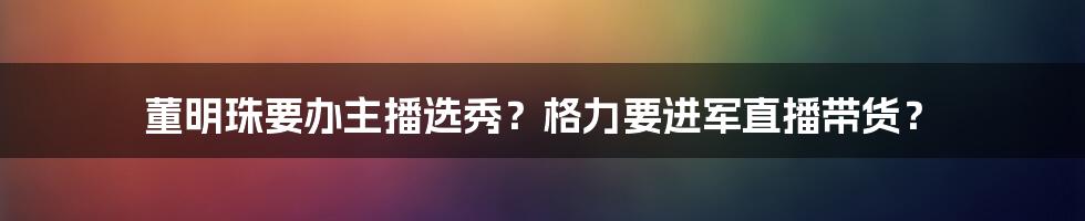 董明珠要办主播选秀?格力要进军直播带货?