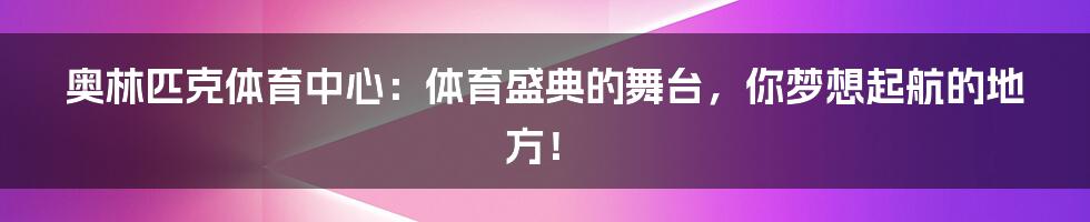 奥林匹克体育中心：体育盛典的舞台，你梦想起航的地方！