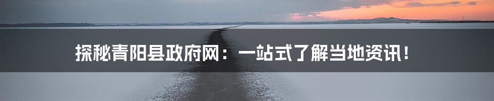 探秘青阳县政府网:一站式了解当地资讯!