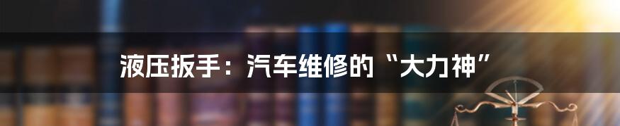 液压扳手:汽车维修的“大力神”