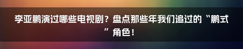 李亚鹏演过哪些电视剧?盘点那些年我们追过的“鹏式”角色!