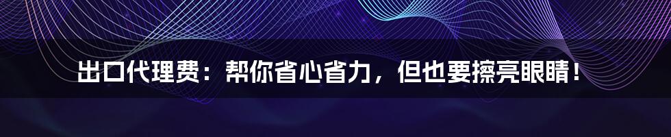 出口代理费:帮你省心省力,但也要擦亮眼睛!