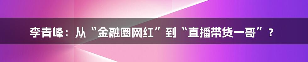 李青峰:从“金融圈网红”到“直播带货一哥”?