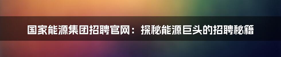 国家能源集团招聘官网:探秘能源巨头的招聘秘籍