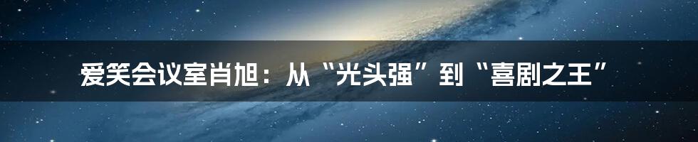 爱笑会议室肖旭:从“光头强”到“喜剧之王”