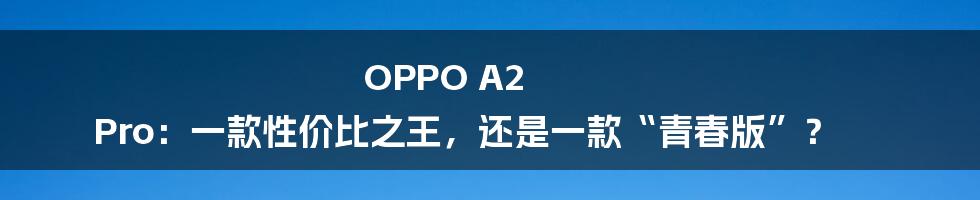 OPPO A2 Pro:一款性价比之王,还是一款“青春版”?