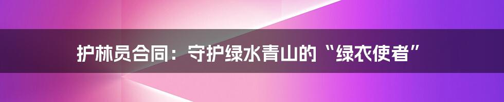 护林员合同:守护绿水青山的“绿衣使者”