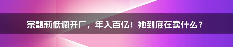 宗馥莉低调开厂,年入百亿!她到底在卖什么?