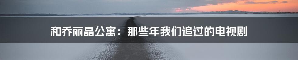 和乔丽晶公寓:那些年我们追过的电视剧