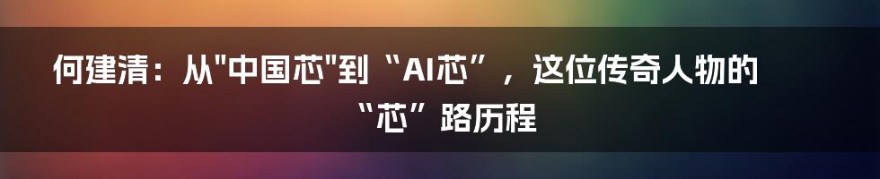 何建清:从"中国芯"到“AI芯”,这位传奇人物的“芯”路历程