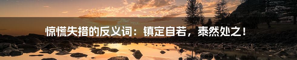 惊慌失措的反义词:镇定自若,泰然处之!